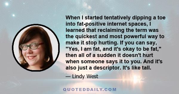 When I started tentatively dipping a toe into fat-positive internet spaces, I learned that reclaiming the term was the quickest and most powerful way to make it stop hurting. If you can say, Yes, I am fat, and it's okay 