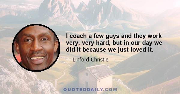 I coach a few guys and they work very, very hard, but in our day we did it because we just loved it.