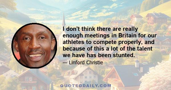 I don't think there are really enough meetings in Britain for our athletes to compete properly, and because of this a lot of the talent we have has been stunted.