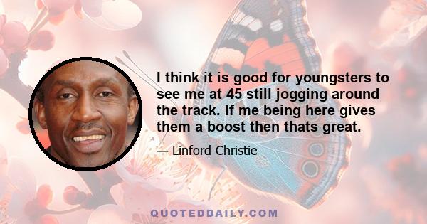 I think it is good for youngsters to see me at 45 still jogging around the track. If me being here gives them a boost then thats great.