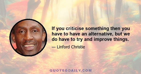 If you criticise something then you have to have an alternative, but we do have to try and improve things.