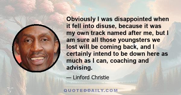 Obviously I was disappointed when it fell into disuse, because it was my own track named after me, but I am sure all those youngsters we lost will be coming back, and I certainly intend to be down here as much as I can, 