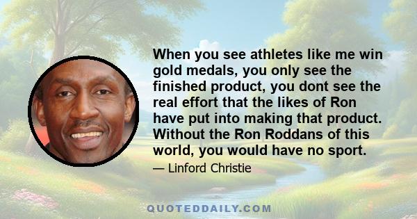 When you see athletes like me win gold medals, you only see the finished product, you dont see the real effort that the likes of Ron have put into making that product. Without the Ron Roddans of this world, you would