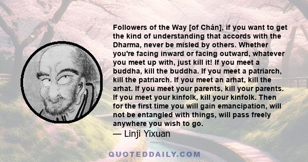 Followers of the Way [of Chán], if you want to get the kind of understanding that accords with the Dharma, never be misled by others. Whether you're facing inward or facing outward, whatever you meet up with, just kill