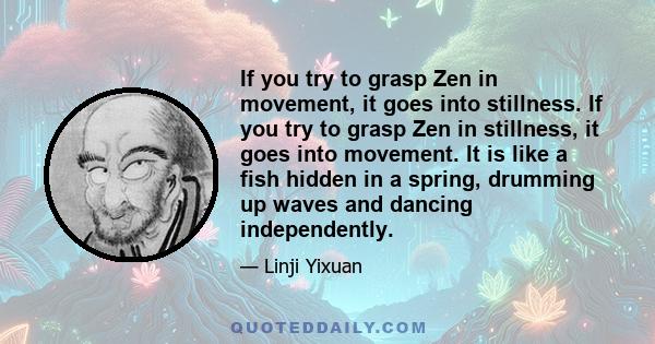 If you try to grasp Zen in movement, it goes into stillness. If you try to grasp Zen in stillness, it goes into movement. It is like a fish hidden in a spring, drumming up waves and dancing independently.