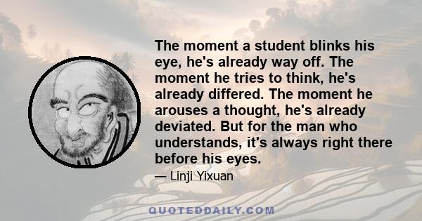 The moment a student blinks his eye, he's already way off. The moment he tries to think, he's already differed. The moment he arouses a thought, he's already deviated. But for the man who understands, it's always right