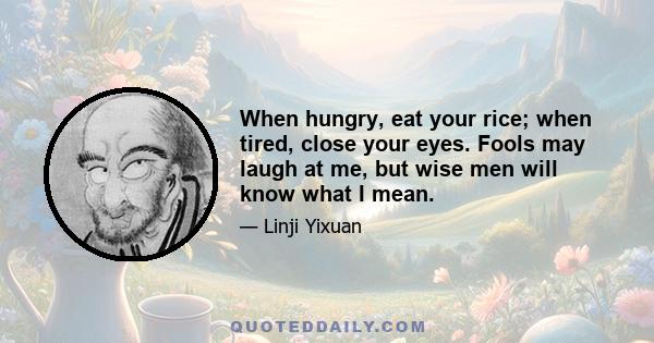 When hungry, eat your rice; when tired, close your eyes. Fools may laugh at me, but wise men will know what I mean.