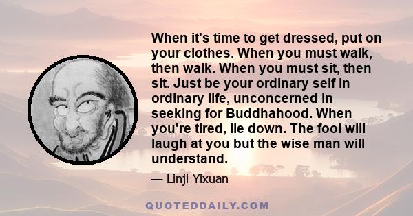 When it's time to get dressed, put on your clothes. When you must walk, then walk. When you must sit, then sit. Just be your ordinary self in ordinary life, unconcerned in seeking for Buddhahood. When you're tired, lie