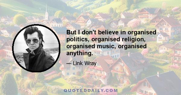 But I don't believe in organised politics, organised religion, organised music, organised anything.