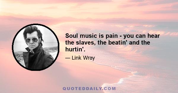 Soul music is pain - you can hear the slaves, the beatin' and the hurtin'.