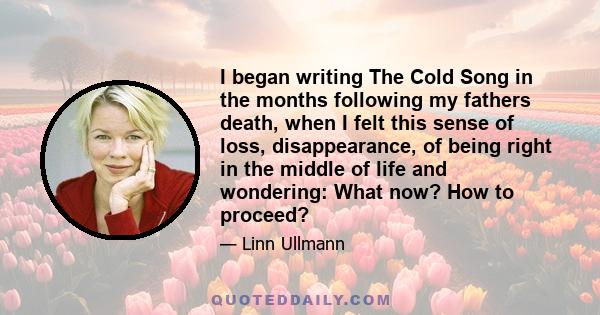 I began writing The Cold Song in the months following my fathers death, when I felt this sense of loss, disappearance, of being right in the middle of life and wondering: What now? How to proceed?