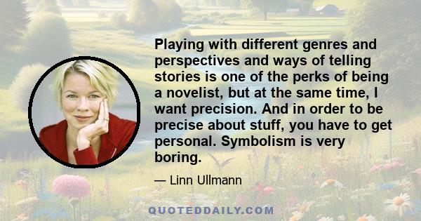 Playing with different genres and perspectives and ways of telling stories is one of the perks of being a novelist, but at the same time, I want precision. And in order to be precise about stuff, you have to get