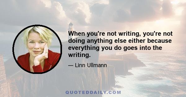 When you're not writing, you're not doing anything else either because everything you do goes into the writing.