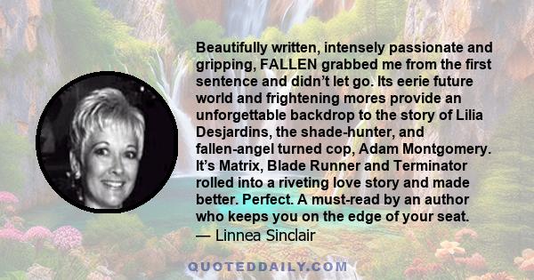 Beautifully written, intensely passionate and gripping, FALLEN grabbed me from the first sentence and didn’t let go. Its eerie future world and frightening mores provide an unforgettable backdrop to the story of Lilia