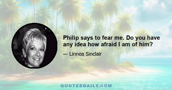 Philip says to fear me. Do you have any idea how afraid I am of him?