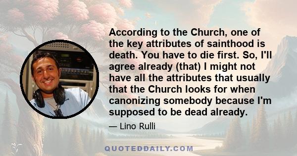 According to the Church, one of the key attributes of sainthood is death. You have to die first. So, I'll agree already (that) I might not have all the attributes that usually that the Church looks for when canonizing