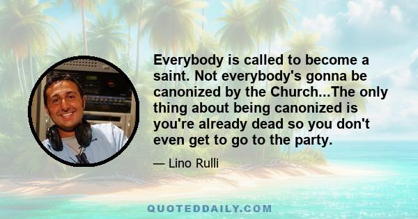 Everybody is called to become a saint. Not everybody's gonna be canonized by the Church...The only thing about being canonized is you're already dead so you don't even get to go to the party.