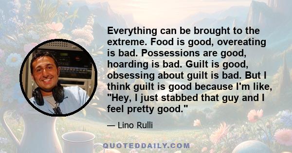 Everything can be brought to the extreme. Food is good, overeating is bad. Possessions are good, hoarding is bad. Guilt is good, obsessing about guilt is bad. But I think guilt is good because I'm like, Hey, I just