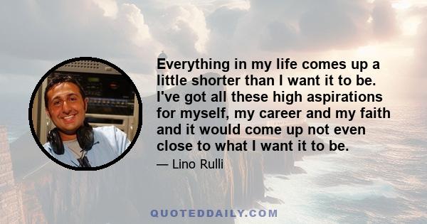 Everything in my life comes up a little shorter than I want it to be. I've got all these high aspirations for myself, my career and my faith and it would come up not even close to what I want it to be.