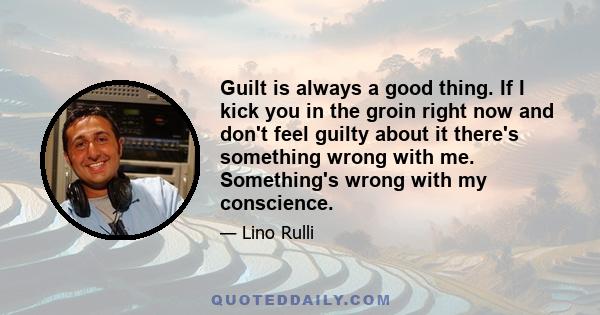 Guilt is always a good thing. If I kick you in the groin right now and don't feel guilty about it there's something wrong with me. Something's wrong with my conscience.