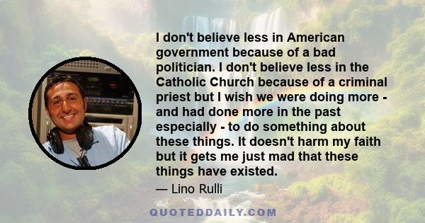 I don't believe less in American government because of a bad politician. I don't believe less in the Catholic Church because of a criminal priest but I wish we were doing more - and had done more in the past especially