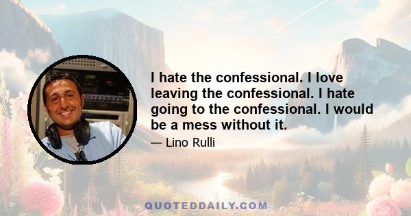 I hate the confessional. I love leaving the confessional. I hate going to the confessional. I would be a mess without it.