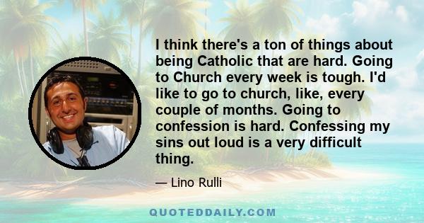 I think there's a ton of things about being Catholic that are hard. Going to Church every week is tough. I'd like to go to church, like, every couple of months. Going to confession is hard. Confessing my sins out loud