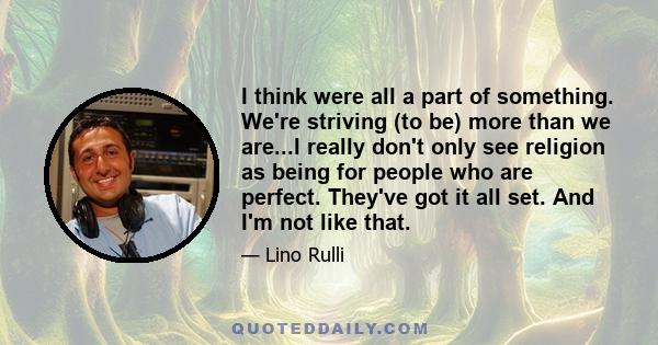 I think were all a part of something. We're striving (to be) more than we are...I really don't only see religion as being for people who are perfect. They've got it all set. And I'm not like that.