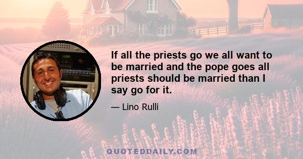 If all the priests go we all want to be married and the pope goes all priests should be married than I say go for it.