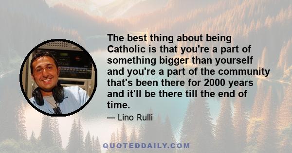 The best thing about being Catholic is that you're a part of something bigger than yourself and you're a part of the community that's been there for 2000 years and it'll be there till the end of time.