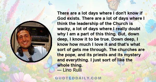 There are a lot days where I don't know if God exists. There are a lot of days where I think the leadership of the Church is wacky, a lot of days where I really doubt why I am a part of this thing. But, down deep, I