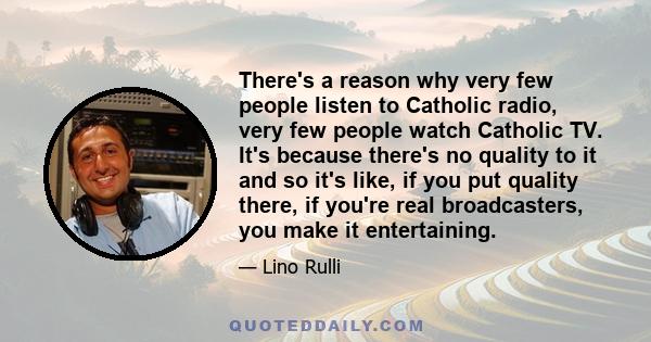 There's a reason why very few people listen to Catholic radio, very few people watch Catholic TV. It's because there's no quality to it and so it's like, if you put quality there, if you're real broadcasters, you make