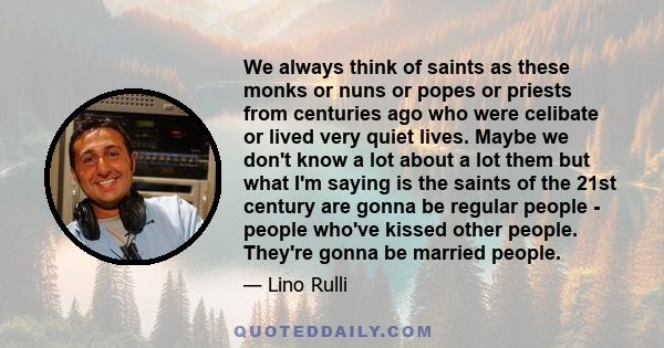 We always think of saints as these monks or nuns or popes or priests from centuries ago who were celibate or lived very quiet lives. Maybe we don't know a lot about a lot them but what I'm saying is the saints of the