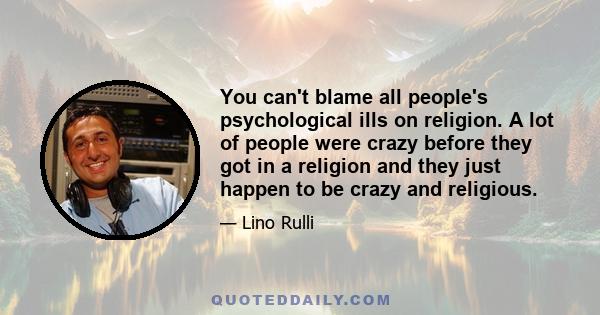 You can't blame all people's psychological ills on religion. A lot of people were crazy before they got in a religion and they just happen to be crazy and religious.