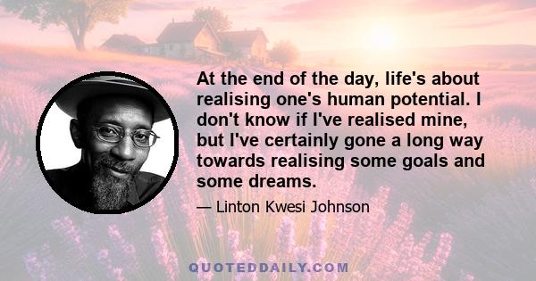 At the end of the day, life's about realising one's human potential. I don't know if I've realised mine, but I've certainly gone a long way towards realising some goals and some dreams.