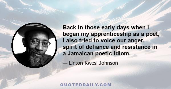 Back in those early days when I began my apprenticeship as a poet, I also tried to voice our anger, spirit of defiance and resistance in a Jamaican poetic idiom.