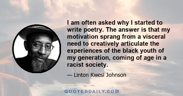 I am often asked why I started to write poetry. The answer is that my motivation sprang from a visceral need to creatively articulate the experiences of the black youth of my generation, coming of age in a racist