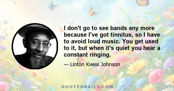 I don't go to see bands any more because I've got tinnitus, so I have to avoid loud music. You get used to it, but when it's quiet you hear a constant ringing.