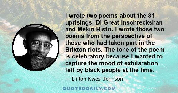 I wrote two poems about the 81 uprisings: Di Great Insohreckshan and Mekin Histri. I wrote those two poems from the perspective of those who had taken part in the Brixton riots. The tone of the poem is celebratory