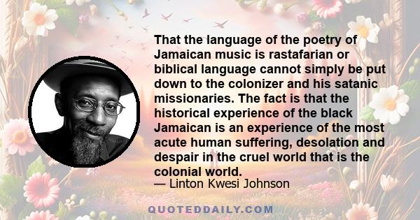 That the language of the poetry of Jamaican music is rastafarian or biblical language cannot simply be put down to the colonizer and his satanic missionaries. The fact is that the historical experience of the black