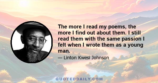 The more I read my poems, the more I find out about them. I still read them with the same passion I felt when I wrote them as a young man.