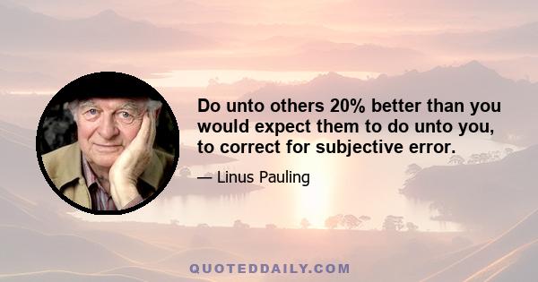 Do unto others 20% better than you would expect them to do unto you, to correct for subjective error.