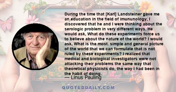 During the time that [Karl] Landsteiner gave me an education in the field of imununology, I discovered that he and I were thinking about the serologic problem in very different ways. He would ask, What do these