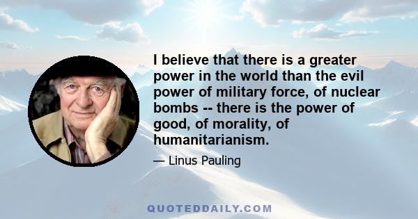 I believe that there is a greater power in the world than the evil power of military force, of nuclear bombs -- there is the power of good, of morality, of humanitarianism.