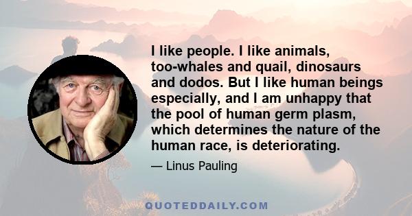 I like people. I like animals, too-whales and quail, dinosaurs and dodos. But I like human beings especially, and I am unhappy that the pool of human germ plasm, which determines the nature of the human race, is