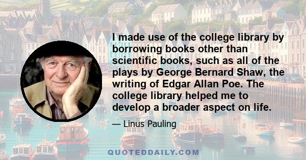 I made use of the college library by borrowing books other than scientific books, such as all of the plays by George Bernard Shaw, the writing of Edgar Allan Poe. The college library helped me to develop a broader