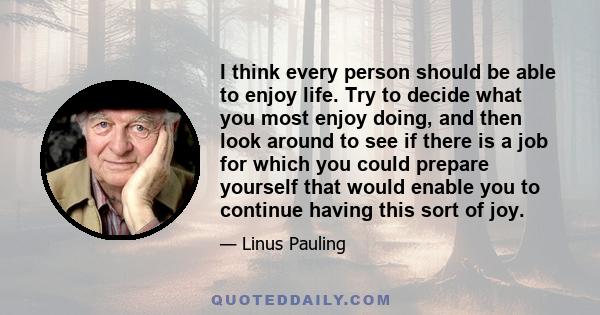 I think every person should be able to enjoy life. Try to decide what you most enjoy doing, and then look around to see if there is a job for which you could prepare yourself that would enable you to continue having