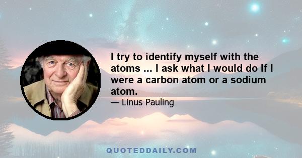 I try to identify myself with the atoms ... I ask what I would do If I were a carbon atom or a sodium atom.