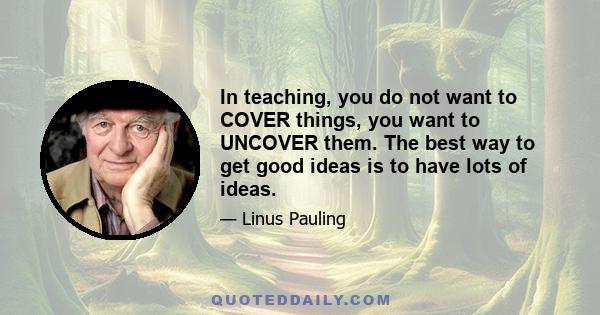 In teaching, you do not want to COVER things, you want to UNCOVER them. The best way to get good ideas is to have lots of ideas.