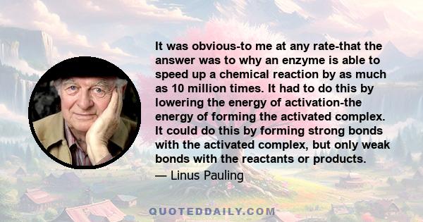 It was obvious-to me at any rate-that the answer was to why an enzyme is able to speed up a chemical reaction by as much as 10 million times. It had to do this by lowering the energy of activation-the energy of forming